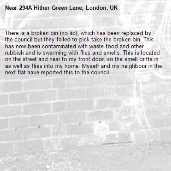 There is a broken bin (no lid), which has been replaced by the council but they failed to pick take the broken bin. This has now been contaminated with waste food and other rubbish and is swarming with flies and smells. This is located on the street and near to my front door, so the smell drifts in as well as flies into my home. Myself and my neighbour in the next flat have reported this to the council -294A Hither Green Lane, London, UK