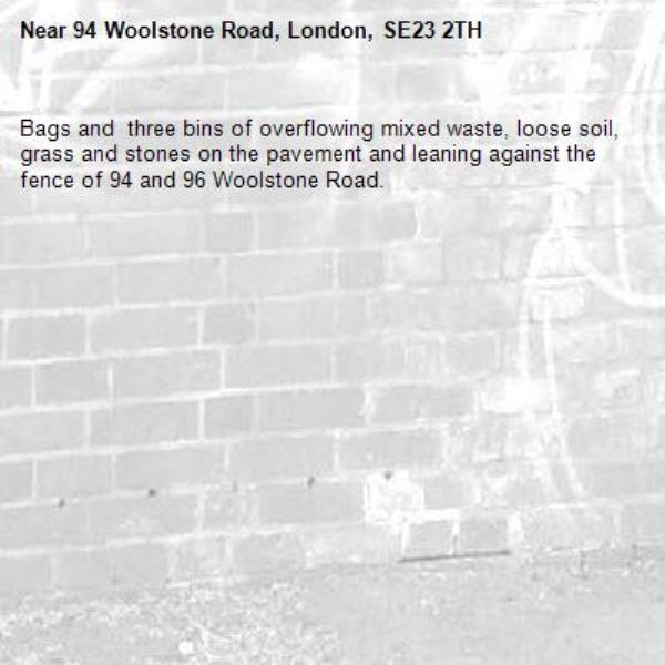 Bags and  three bins of overflowing mixed waste, loose soil, grass and stones on the pavement and leaning against the fence of 94 and 96 Woolstone Road.-94 Woolstone Road, London, SE23 2TH