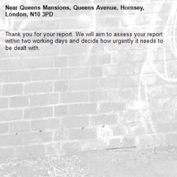 Thank you for your report. We will aim to assess your report within two working days and decide how urgently it needs to be dealt with.-Queens Mansions, Queens Avenue, Hornsey, London, N10 3PD