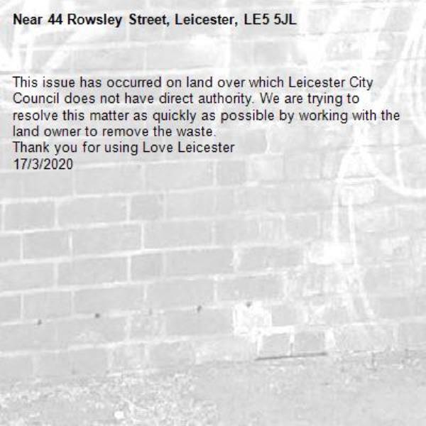 This issue has occurred on land over which Leicester City Council does not have direct authority. We are trying to resolve this matter as quickly as possible by working with the land owner to remove the waste. 
Thank you for using Love Leicester
17/3/2020-44 Rowsley Street, Leicester, LE5 5JL