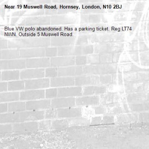 Blue VW polo abandoned. Has a parking ticket. Reg LT74 NWN. Outside 5 Muswell Road.-19 Muswell Road, Hornsey, London, N10 2BJ
