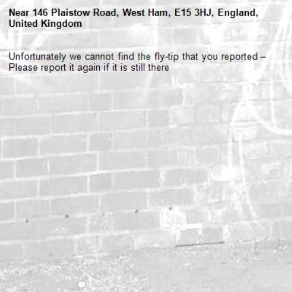 Unfortunately we cannot find the fly-tip that you reported – Please report it again if it is still there-146 Plaistow Road, West Ham, E15 3HJ, England, United Kingdom