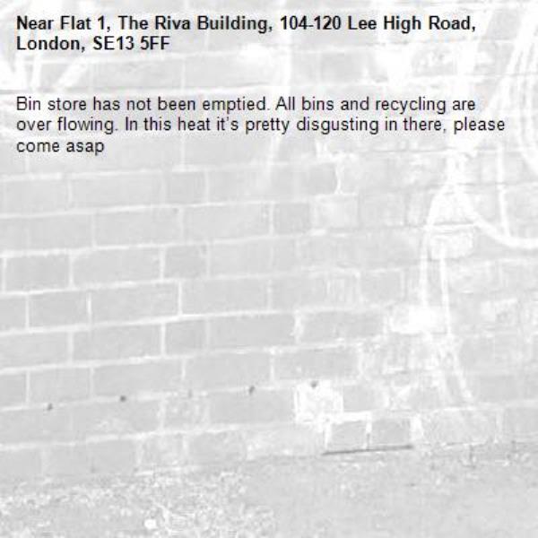 Bin store has not been emptied. All bins and recycling are over flowing. In this heat it’s pretty disgusting in there, please come asap-Flat 1, The Riva Building, 104-120 Lee High Road, London, SE13 5FF