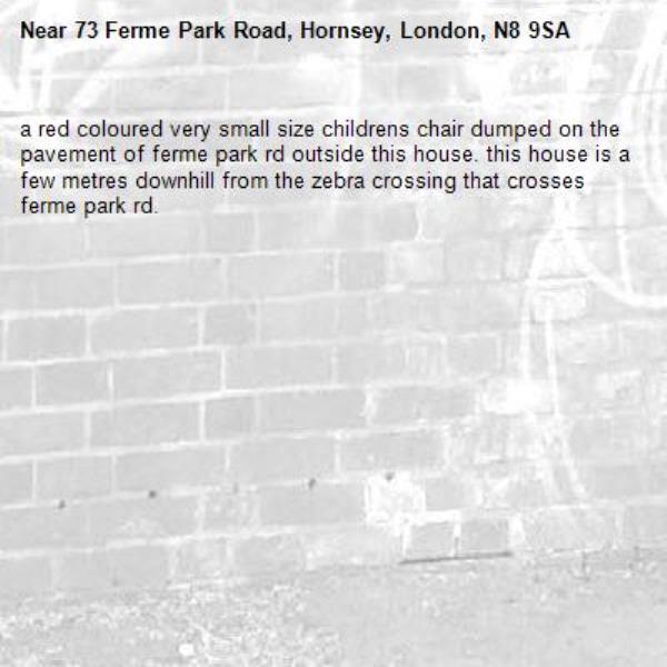 a red coloured very small size childrens chair dumped on the pavement of ferme park rd outside this house. this house is a few metres downhill from the zebra crossing that crosses ferme park rd. -73 Ferme Park Road, Hornsey, London, N8 9SA