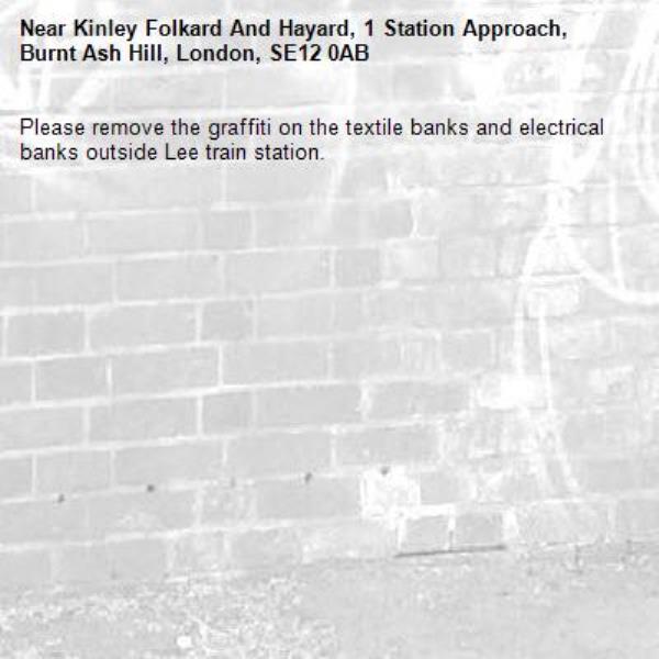 Please remove the graffiti on the textile banks and electrical banks outside Lee train station.-Kinley Folkard And Hayard, 1 Station Approach, Burnt Ash Hill, London, SE12 0AB