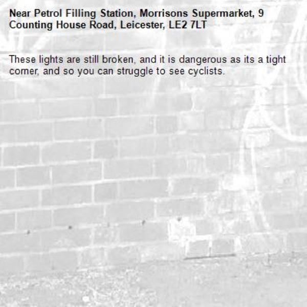 These lights are still broken, and it is dangerous as its a tight corner, and so you can struggle to see cyclists.-Petrol Filling Station, Morrisons Supermarket, 9 Counting House Road, Leicester, LE2 7LT