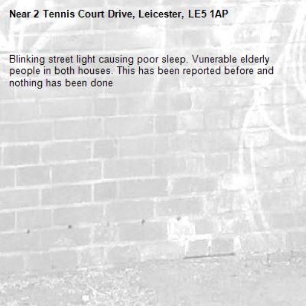 Blinking street light causing poor sleep. Vunerable elderly people in both houses. This has been reported before and nothing has been done-2 Tennis Court Drive, Leicester, LE5 1AP
