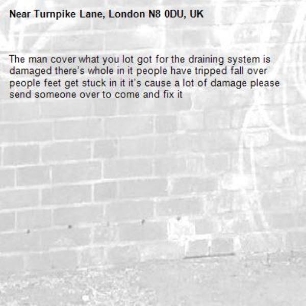 The man cover what you lot got for the draining system is damaged there’s whole in it people have tripped fall over people feet get stuck in it it’s cause a lot of damage please send someone over to come and fix it -Turnpike Lane, London N8 0DU, UK