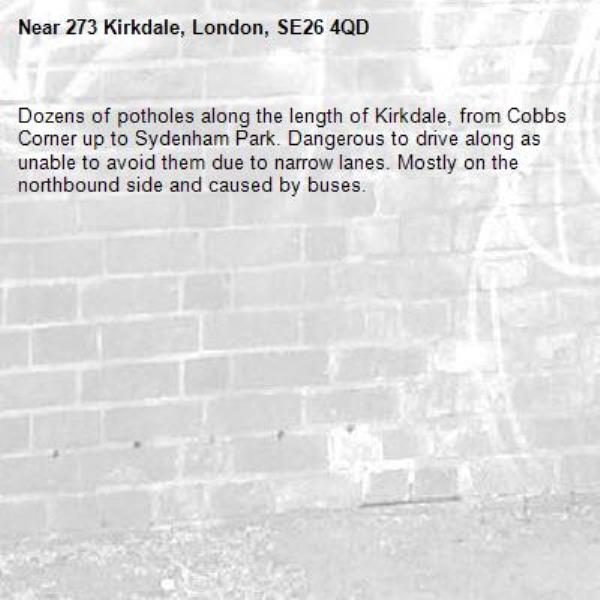 Dozens of potholes along the length of Kirkdale, from Cobbs Corner up to Sydenham Park. Dangerous to drive along as unable to avoid them due to narrow lanes. Mostly on the northbound side and caused by buses. -273 Kirkdale, London, SE26 4QD