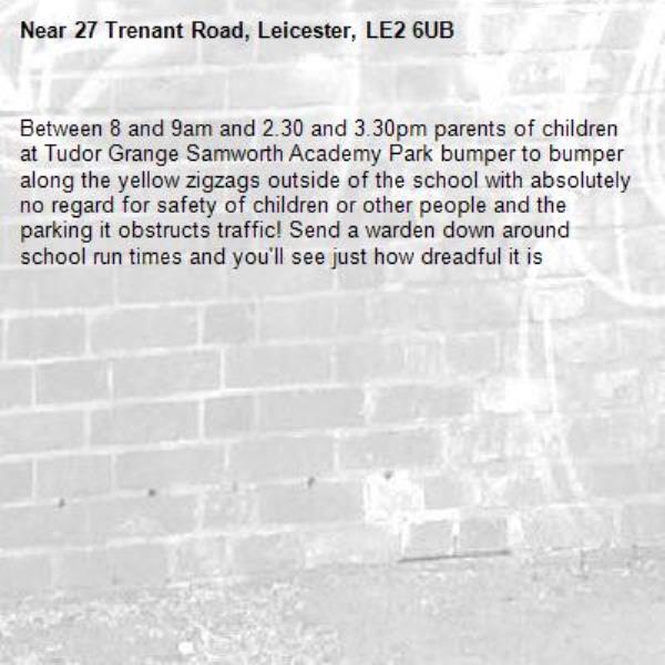 Between 8 and 9am and 2.30 and 3.30pm parents of children at Tudor Grange Samworth Academy Park bumper to bumper along the yellow zigzags outside of the school with absolutely no regard for safety of children or other people and the parking it obstructs traffic! Send a warden down around school run times and you'll see just how dreadful it is-27 Trenant Road, Leicester, LE2 6UB