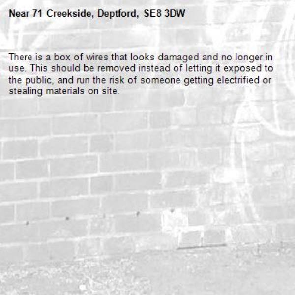 There is a box of wires that looks damaged and no longer in use. This should be removed instead of letting it exposed to the public, and run the risk of someone getting electrified or stealing materials on site.-71 Creekside, Deptford, SE8 3DW