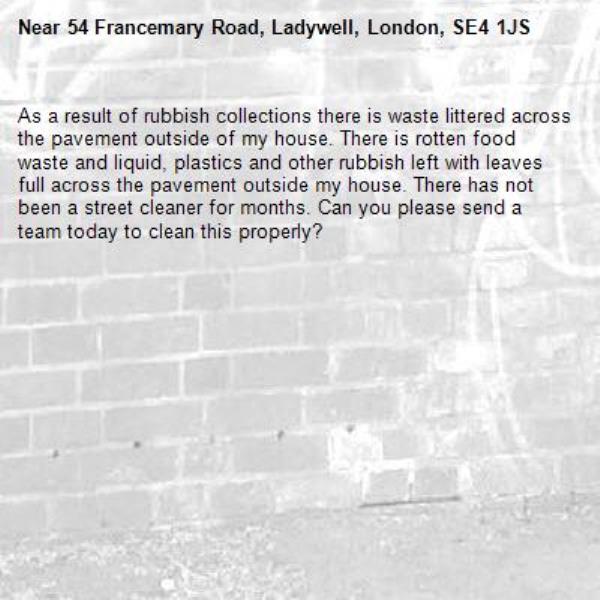 As a result of rubbish collections there is waste littered across the pavement outside of my house. There is rotten food waste and liquid, plastics and other rubbish left with leaves full across the pavement outside my house. There has not been a street cleaner for months. Can you please send a team today to clean this properly?-54 Francemary Road, Ladywell, London, SE4 1JS