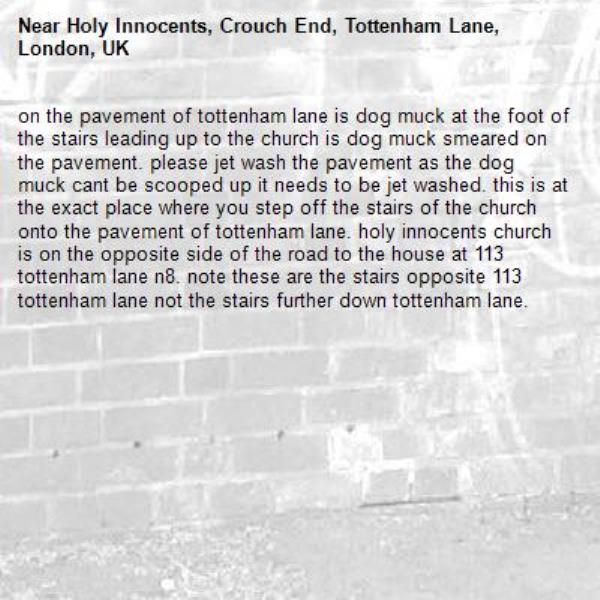 on the pavement of tottenham lane is dog muck at the foot of the stairs leading up to the church is dog muck smeared on the pavement. please jet wash the pavement as the dog muck cant be scooped up it needs to be jet washed. this is at the exact place where you step off the stairs of the church onto the pavement of tottenham lane. holy innocents church is on the opposite side of the road to the house at 113 tottenham lane n8. note these are the stairs opposite 113 tottenham lane not the stairs further down tottenham lane. -Holy Innocents, Crouch End, Tottenham Lane, London, UK