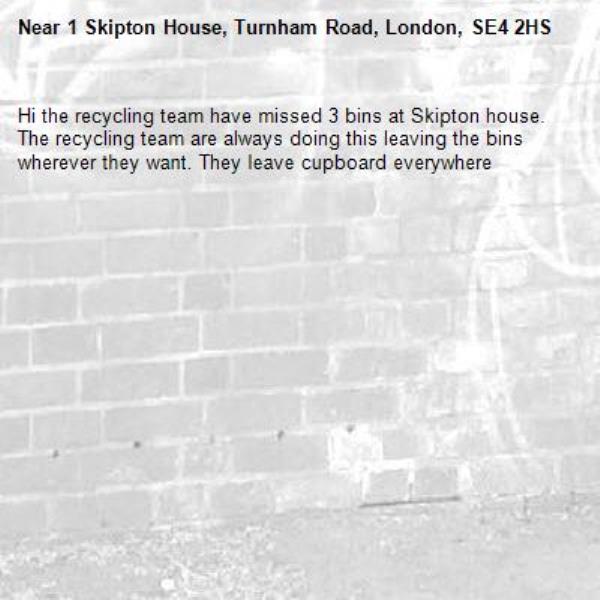 Hi the recycling team have missed 3 bins at Skipton house. The recycling team are always doing this leaving the bins wherever they want. They leave cupboard everywhere -1 Skipton House, Turnham Road, London, SE4 2HS
