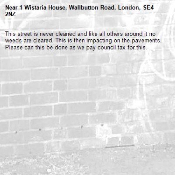 This street is never cleaned and like all others around it no weeds are cleared. This is then impacting on the pavements. Please can this be done as we pay council tax for this. -1 Wistaria House, Wallbutton Road, London, SE4 2NZ