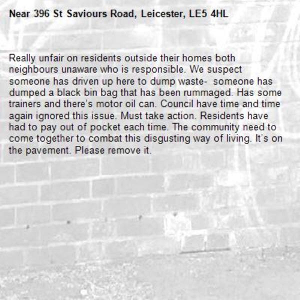 Really unfair on residents outside their homes both neighbours unaware who is responsible. We suspect someone has driven up here to dump waste-  someone has dumped a black bin bag that has been rummaged. Has some trainers and there’s motor oil can. Council have time and time again ignored this issue. Must take action. Residents have had to pay out of pocket each time. The community need to come together to combat this disgusting way of living. It’s on the pavement. Please remove it. -396 St Saviours Road, Leicester, LE5 4HL