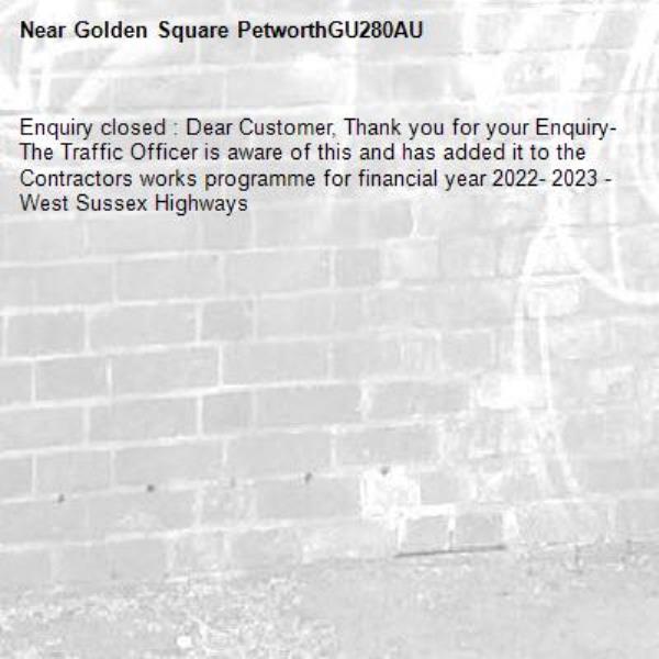 Enquiry closed : Dear Customer, Thank you for your Enquiry- The Traffic Officer is aware of this and has added it to the Contractors works programme for financial year 2022- 2023 - West Sussex Highways-Golden Square PetworthGU280AU