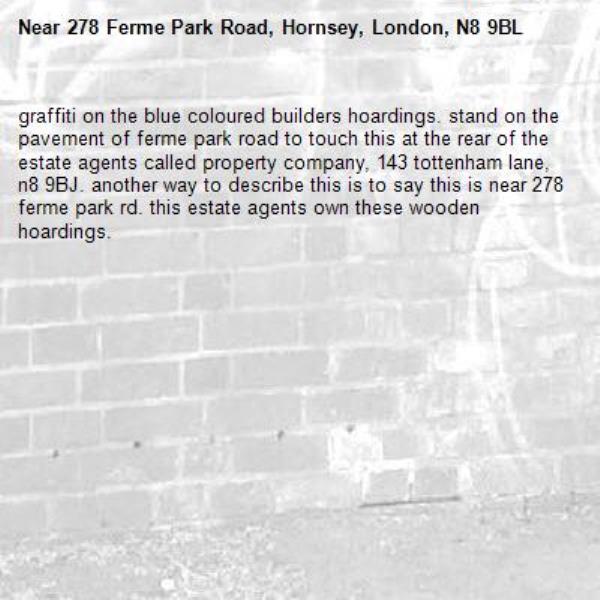 graffiti on the blue coloured builders hoardings. stand on the pavement of ferme park road to touch this at the rear of the estate agents called property company, 143 tottenham lane, n8 9BJ. another way to describe this is to say this is near 278 ferme park rd. this estate agents own these wooden hoardings. -278 Ferme Park Road, Hornsey, London, N8 9BL