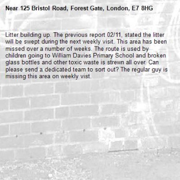 Litter building up. The previous report 02/11, stated the litter will be swept during the next weekly visit. This area has been missed over a number of weeks. The route is used by children going to William Davies Primary School and broken glass bottles and other toxic waste is strewn all over. Can please send a dedicated team to sort out? The regular guy is missing this area on weekly vist.-125 Bristol Road, Forest Gate, London, E7 8HG