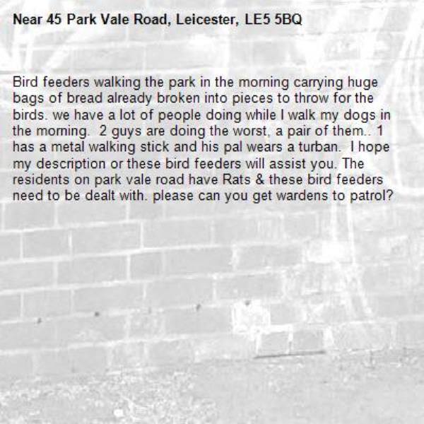 Bird feeders walking the park in the morning carrying huge bags of bread already broken into pieces to throw for the birds. we have a lot of people doing while I walk my dogs in the morning.  2 guys are doing the worst, a pair of them.. 1 has a metal walking stick and his pal wears a turban.  I hope my description or these bird feeders will assist you. The residents on park vale road have Rats & these bird feeders need to be dealt with. please can you get wardens to patrol?-45 Park Vale Road, Leicester, LE5 5BQ