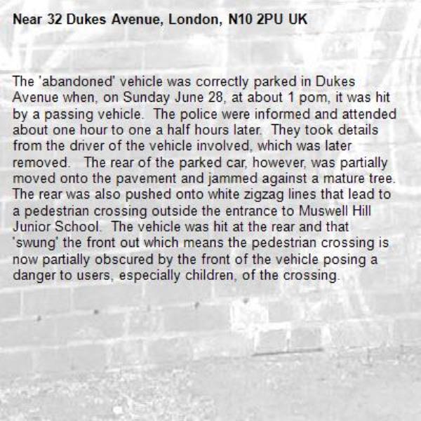 The 'abandoned' vehicle was correctly parked in Dukes Avenue when, on Sunday June 28, at about 1 pom, it was hit by a passing vehicle.  The police were informed and attended about one hour to one a half hours later.  They took details from the driver of the vehicle involved, which was later removed.   The rear of the parked car, however, was partially moved onto the pavement and jammed against a mature tree.   The rear was also pushed onto white zigzag lines that lead to a pedestrian crossing outside the entrance to Muswell Hill Junior School.  The vehicle was hit at the rear and that 'swung' the front out which means the pedestrian crossing is now partially obscured by the front of the vehicle posing a danger to users, especially children, of the crossing.-32 Dukes Avenue, London, N10 2PU UK
