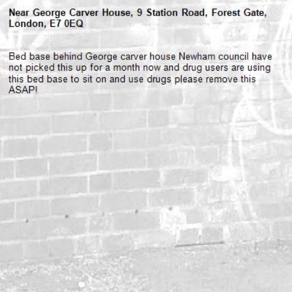 Bed base behind George carver house Newham council have not picked this up for a month now and drug users are using this bed base to sit on and use drugs please remove this ASAP! -George Carver House, 9 Station Road, Forest Gate, London, E7 0EQ