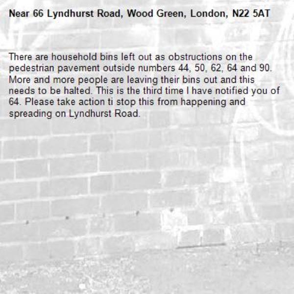 There are household bins left out as obstructions on the pedestrian pavement outside numbers 44, 50, 62, 64 and 90. More and more people are leaving their bins out and this needs to be halted. This is the third time I have notified you of 64. Please take action ti stop this from happening and spreading on Lyndhurst Road. -66 Lyndhurst Road, Wood Green, London, N22 5AT