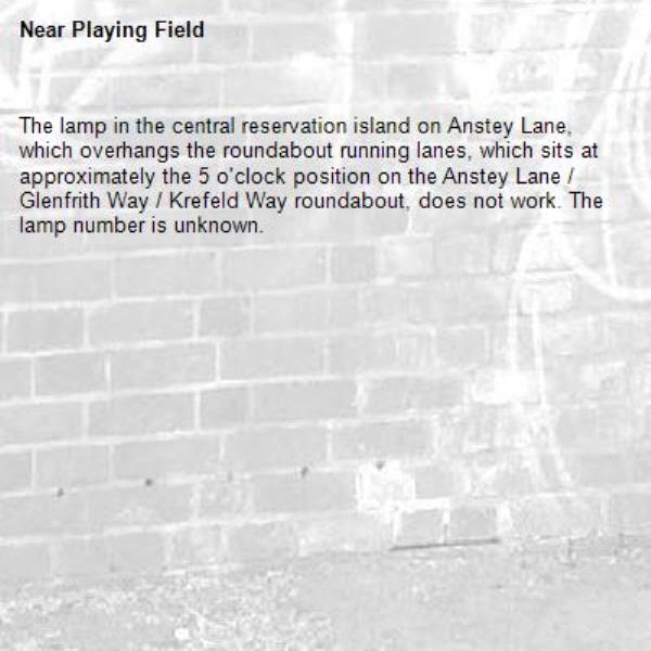 The lamp in the central reservation island on Anstey Lane, which overhangs the roundabout running lanes, which sits at approximately the 5 o'clock position on the Anstey Lane / Glenfrith Way / Krefeld Way roundabout, does not work. The lamp number is unknown. -Playing Field