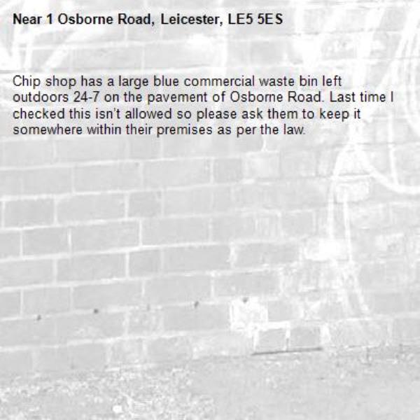Chip shop has a large blue commercial waste bin left outdoors 24-7 on the pavement of Osborne Road. Last time I checked this isn’t allowed so please ask them to keep it somewhere within their premises as per the law. -1 Osborne Road, Leicester, LE5 5ES