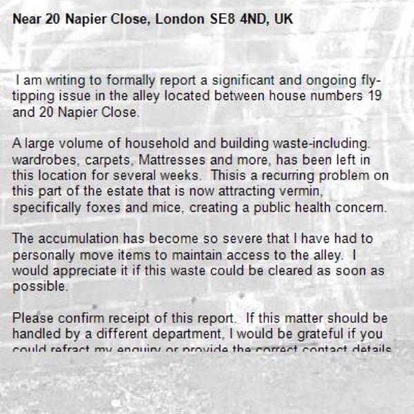  I am writing to formally report a significant and ongoing fly-tipping issue in the alley located between house numbers 19 and 20 Napier Close.

A large volume of household and building waste-including. wardrobes, carpets, Mattresses and more, has been left in this location for several weeks.  Thisis a recurring problem on this part of the estate that is now attracting vermin, specifically foxes and mice, creating a public health concern.

The accumulation has become so severe that I have had to personally move items to maintain access to the alley.  I would appreciate it if this waste could be cleared as soon as possible.  

Please confirm receipt of this report.  If this matter should be handled by a different department, I would be grateful if you could refract my enquiry or provide the correct contact details.

Thank you so much for your assistance
Many kind regards-20 Napier Close, London SE8 4ND, UK