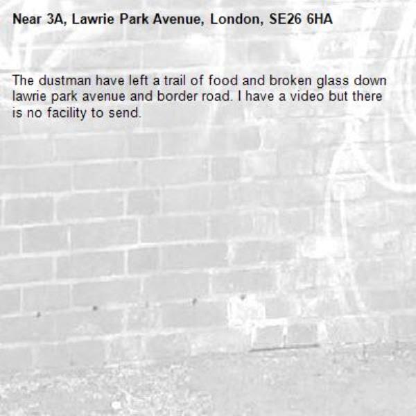 The dustman have left a trail of food and broken glass down lawrie park avenue and border road. I have a video but there is no facility to send. -3A, Lawrie Park Avenue, London, SE26 6HA