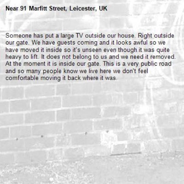 Someone has put a large TV outside our house. Right outside our gate. We have guests coming and it looks awful so we have moved it inside so it's unseen even though it was quite heavy to lift. It does not belong to us and we need it removed. At the moment it is inside our gate. This is a very public road and so many people know we live here we don't feel comfortable moving it back where it was.-91 Marfitt Street, Leicester, UK
