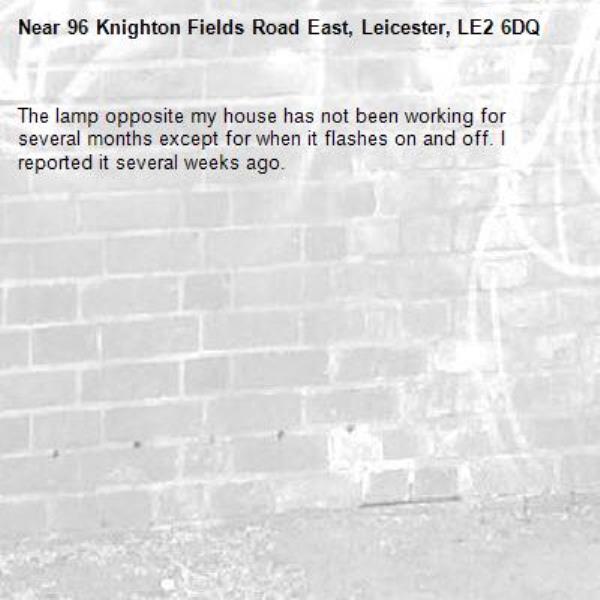 The lamp opposite my house has not been working for several months except for when it flashes on and off. I reported it several weeks ago.-96 Knighton Fields Road East, Leicester, LE2 6DQ