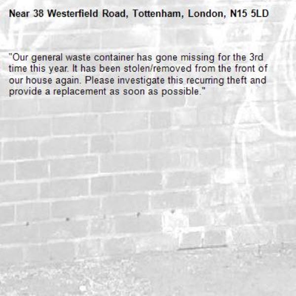 ​"Our general waste container has gone missing for the 3rd time this year. It has been stolen/removed from the front of our house again. Please investigate this recurring theft and provide a replacement as soon as possible."-38 Westerfield Road, Tottenham, London, N15 5LD