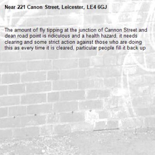 The amount of fly tipping at the junction of Cannon Street and dean road point is ridiculous and a health hazard, it needs clearing and some strict action against those who are doing this as every time it is cleared, particular people fill it back up -221 Canon Street, Leicester, LE4 6GJ
