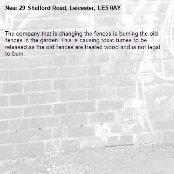 The company that is changing the fences is burning the old fences in the garden. This is causing toxic fumes to be released as the old fences are treated wood and is not legal to burn.-29 Shalford Road, Leicester, LE5 0AY