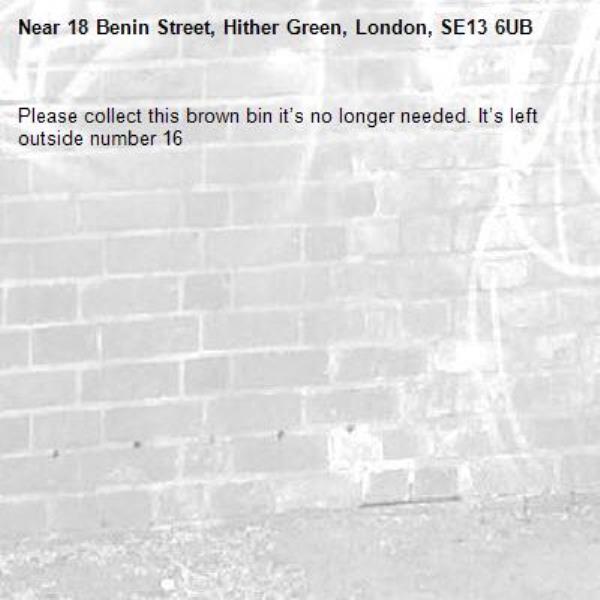 Please collect this brown bin it’s no longer needed. It’s left outside number 16-18 Benin Street, Hither Green, London, SE13 6UB