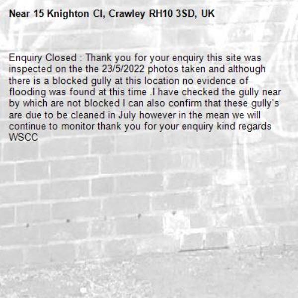 Enquiry Closed : Thank you for your enquiry this site was inspected on the the 23/5/2022 photos taken and although there is a blocked gully at this location no evidence of flooding was found at this time .I have checked the gully near by which are not blocked I can also confirm that these gully’s are due to be cleaned in July however in the mean we will continue to monitor thank you for your enquiry kind regards WSCC-15 Knighton Cl, Crawley RH10 3SD, UK