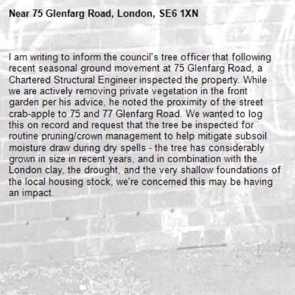 I am writing to inform the council's tree officer that following recent seasonal ground movement at 75 Glenfarg Road, a Chartered Structural Engineer inspected the property. While we are actively removing private vegetation in the front garden per his advice, he noted the proximity of the street crab-apple to 75 and 77 Glenfarg Road. We wanted to log this on record and request that the tree be inspected for routine pruning/crown management to help mitigate subsoil moisture draw during dry spells - the tree has considerably grown in size in recent years, and in combination with the London clay, the drought, and the very shallow foundations of the local housing stock, we're concerned this may be having an impact. -75 Glenfarg Road, London, SE6 1XN
