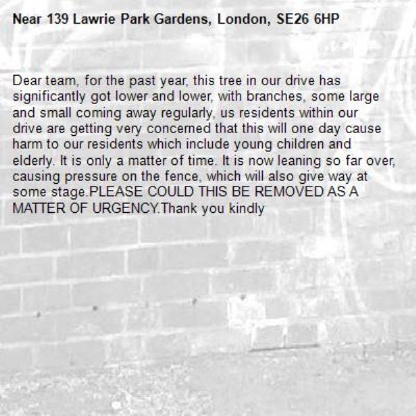 Dear team, for the past year, this tree in our drive has significantly got lower and lower, with branches, some large and small coming away regularly, us residents within our drive are getting very concerned that this will one day cause harm to our residents which include young children and elderly. It is only a matter of time. It is now leaning so far over, causing pressure on the fence, which will also give way at some stage.PLEASE COULD THIS BE REMOVED AS A MATTER OF URGENCY.Thank you kindly-139 Lawrie Park Gardens, London, SE26 6HP
