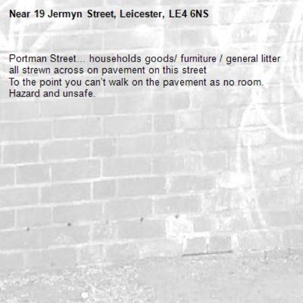 Portman Street… households goods/ furniture / general litter all strewn across on pavement on this street 
To the point you can’t walk on the pavement as no room.
Hazard and unsafe.-19 Jermyn Street, Leicester, LE4 6NS