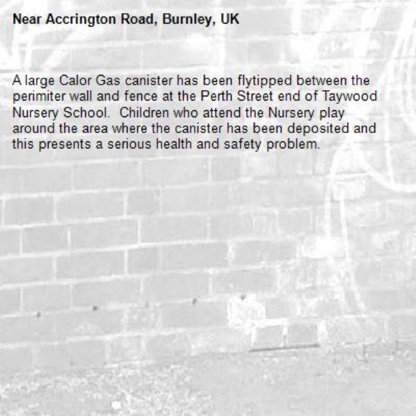 A large Calor Gas canister has been flytipped between the perimiter wall and fence at the Perth Street end of Taywood Nursery School.  Children who attend the Nursery play around the area where the canister has been deposited and this presents a serious health and safety problem.-Accrington Road, Burnley, UK