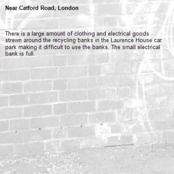 There is a large amount of clothing and electrical goods strewn around the recycling banks in the Laurence House car park making it difficult to use the banks. The small electrical bank is full.-Catford Road, London