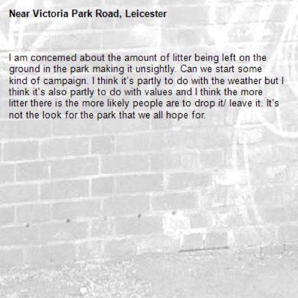 I am concerned about the amount of litter being left on the ground in the park making it unsightly. Can we start some kind of campaign. I think it’s partly to do with the weather but I think it’s also partly to do with values and I think the more litter there is the more likely people are to drop it/ leave it. It’s not the look for the park that we all hope for. -Victoria Park Road, Leicester