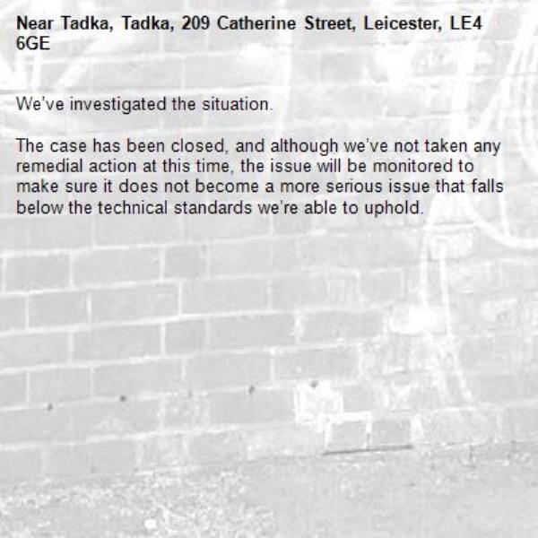 We’ve investigated the situation.

The case has been closed, and although we’ve not taken any remedial action at this time, the issue will be monitored to make sure it does not become a more serious issue that falls below the technical standards we’re able to uphold.
-Tadka, Tadka, 209 Catherine Street, Leicester, LE4 6GE