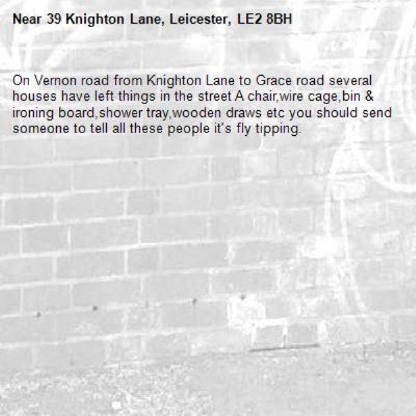 On Vernon road from Knighton Lane to Grace road several houses have left things in the street A chair,wire cage,bin &amp; ironing board,shower tray,wooden draws etc you should send someone to tell all these people it's fly tipping.-39 Knighton Lane, Leicester, LE2 8BH