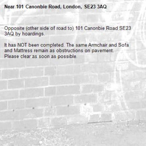 Opposite (other side of road to) 101 Canonbie Road SE23 3AQ by hoardings.

It has NOT been completed. The same Armchair and Sofa and Mattress remain as obstructions on pavement.
Please clear as soon as possible.-101 Canonbie Road, London, SE23 3AQ