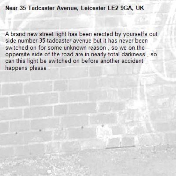 A brand new street light has been erected by yourselfs out side number 35 tadcaster avenue but it has never been switched on for some unknown reason , so we on the oppersite side of the road are in nearly total darkness , so can this light be switched on before another accident happens please .-35 Tadcaster Avenue, Leicester LE2 9GA, UK