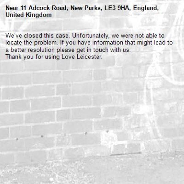 We’ve closed this case. Unfortunately, we were not able to locate the problem. If you have information that might lead to a better resolution please get in touch with us.
Thank you for using Love Leicester.
-11 Adcock Road, New Parks, LE3 9HA, England, United Kingdom