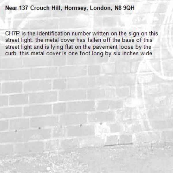 CH7P is the identification number written on the sign on this street light. the metal cover has fallen off the base of this street light and is lying flat on the pavement loose by the curb. this metal cover is one foot long by six inches wide. -137 Crouch Hill, Hornsey, London, N8 9QH